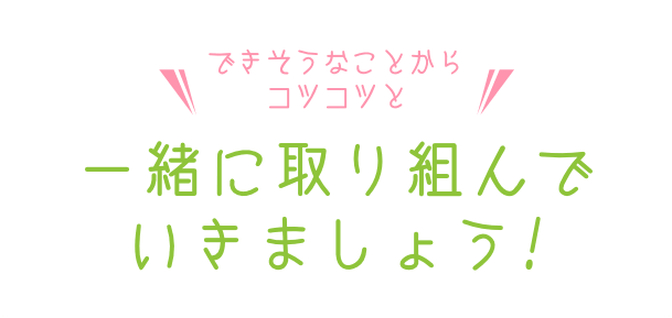 できそうなことからコツコツと一緒に取り組んでいきましょう！